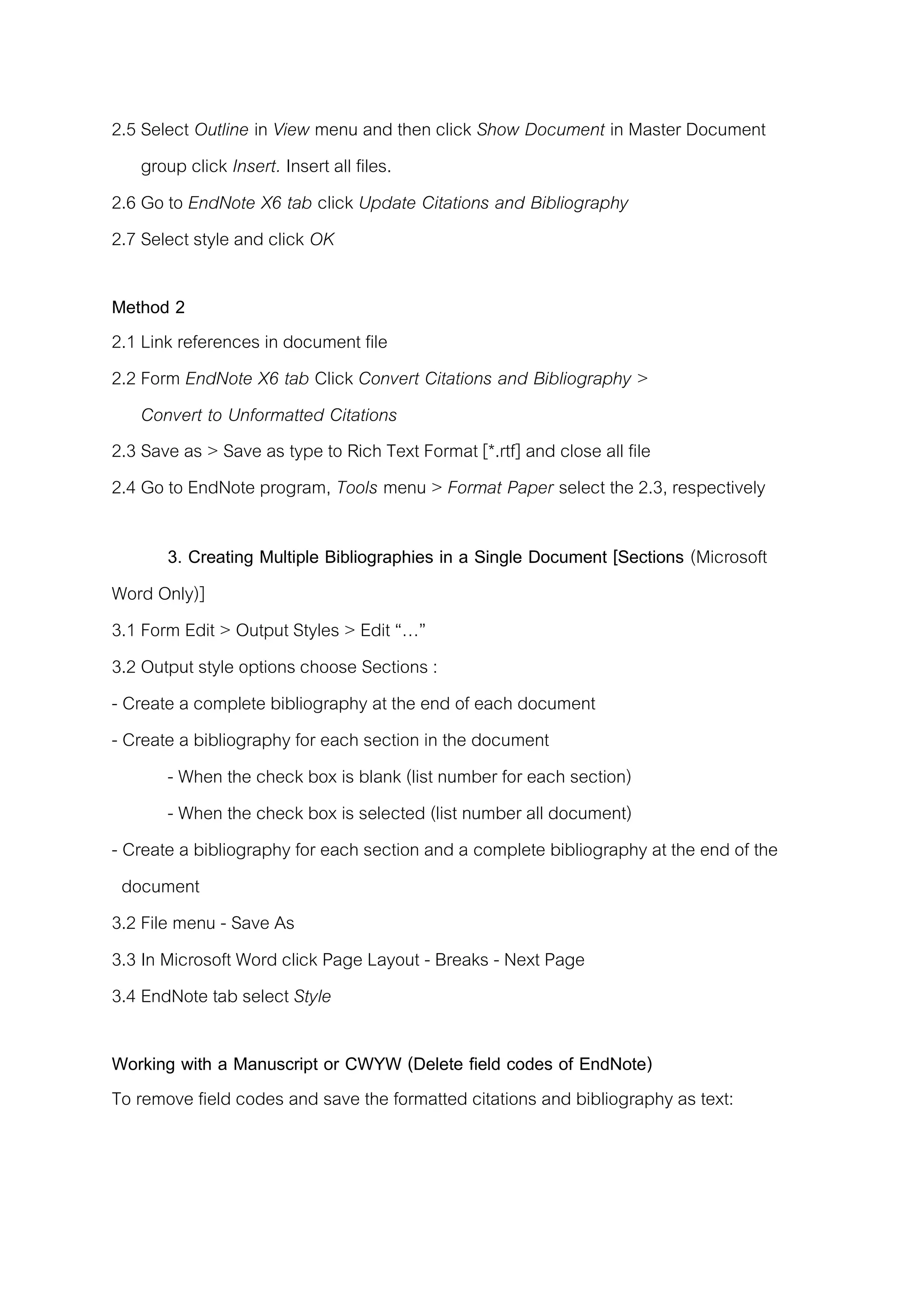 2.5 Select Outline in View menu and then click Show Document in Master Document
group click Insert. Insert all files.
2.6 Go to EndNote X6 tab click Update Citations and Bibliography
2.7 Select style and click OK
Method 2
2.1 Link references in document file
2.2 Form EndNote X6 tab Click Convert Citations and Bibliography >
Convert to Unformatted Citations
2.3 Save as > Save as type to Rich Text Format [*.rtf] and close all file
2.4 Go to EndNote program, Tools menu > Format Paper select the 2.3, respectively
3. Creating Multiple Bibliographies in a Single Document [Sections (Microsoft
Word Only)]
3.1 Form Edit > Output Styles > Edit “…”
3.2 Output style options choose Sections :
- Create a complete bibliography at the end of each document
- Create a bibliography for each section in the document
- When the check box is blank (list number for each section)
- When the check box is selected (list number all document)
- Create a bibliography for each section and a complete bibliography at the end of the
document
3.2 File menu - Save As
3.3 In Microsoft Word click Page Layout - Breaks - Next Page
3.4 EndNote tab select Style
Working with a Manuscript or CWYW (Delete field codes of EndNote)
To remove field codes and save the formatted citations and bibliography as text:
 