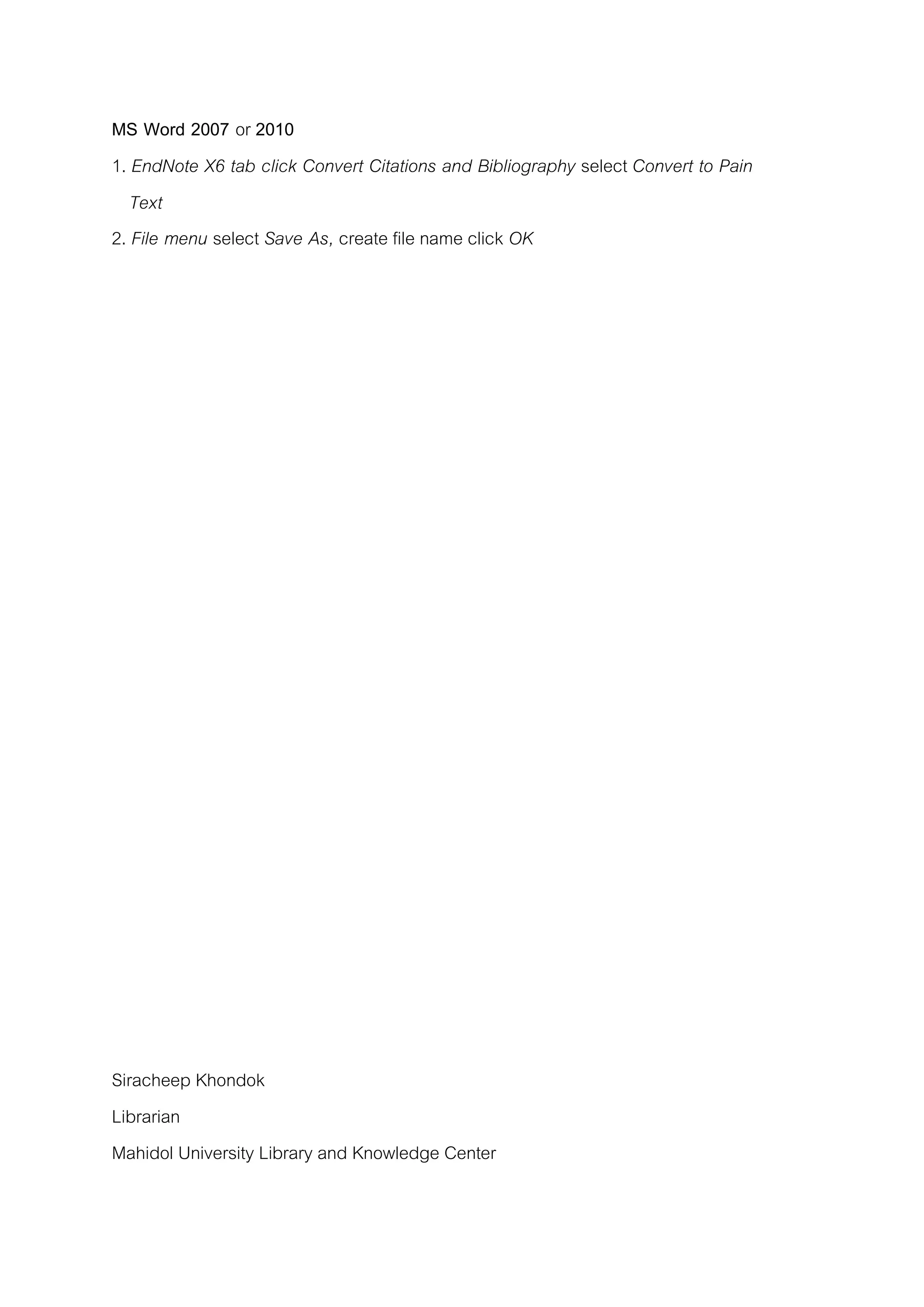 MS Word 2007 or 2010
1. EndNote X6 tab click Convert Citations and Bibliography select Convert to Pain
Text
2. File menu select Save As, create file name click OK
Siracheep Khondok
Librarian
Mahidol University Library and Knowledge Center
 