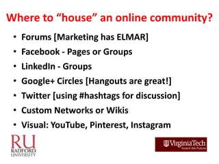 Where to “house” an online community?
 • Forums [Marketing has ELMAR]
 • Facebook - Pages or Groups
 • LinkedIn - Groups
 ...