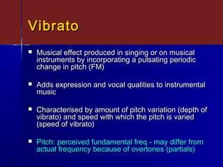 VibratoVibrato
 Musical effect produced in singing or on musicalMusical effect produced in singing or on musical
instruments by incorporating a pulsating periodicinstruments by incorporating a pulsating periodic
change in pitch (FM)change in pitch (FM)
 Adds expression and vocal qualities to instrumentalAdds expression and vocal qualities to instrumental
musicmusic
 Characterised by amount of pitch variation (depth ofCharacterised by amount of pitch variation (depth of
vibrato) and speed with which the pitch is variedvibrato) and speed with which the pitch is varied
(speed of vibrato)(speed of vibrato)
 Pitch: perceived fundamental freq - may differ fromPitch: perceived fundamental freq - may differ from
actual frequency because of overtones (partials)actual frequency because of overtones (partials)
 