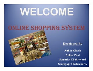 WELCOME
ONLINE SHOPPING SYSTEM

                 Developed By

                  Ankur Ghosh
                   Ankur Paul
              Somarka Chakravarti
              Soumyojit Chakraborty
 
