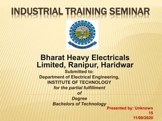 INDUSTRIAL TRAINING SEMINAR
Bharat Heavy Electricals
Limited, Ranipur, Haridwar
Submitted to:
Department of Electrical Engineering,
INSTITUTE OF TECHNOLOGY
for the partial fulfillment
of
Degree
Bachelors of Technology
Presented by: Unknown
15
11/09/2020
 