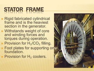STATOR FRAME
 Rigid fabricated cylindrical
frame and is the heaviest
section in the generator.
 Withstands weight of core
and winding forces and
torques during operation.
 Provision for H₂/CO₂ filling.
 Foot plates for supporting on
foundation.
 Provision for H₂ coolers.
 