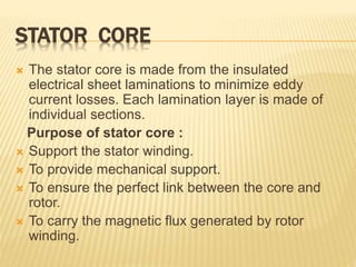 STATOR CORE
 The stator core is made from the insulated
electrical sheet laminations to minimize eddy
current losses. Each lamination layer is made of
individual sections.
Purpose of stator core :
 Support the stator winding.
 To provide mechanical support.
 To ensure the perfect link between the core and
rotor.
 To carry the magnetic flux generated by rotor
winding.
 