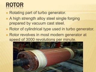 ROTOR
 Rotating part of turbo generator.
 A high strength alloy steel single forging
prepared by vacuum cast steel.
 Rotor of cylindrical type used in turbo generator.
 Rotor revolves in most modern generator at
speed of 3000 revolutions per minute.
 