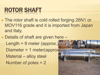 ROTOR SHAFT
 The rotor shaft is cold rolled forging 26N1 or
MOV116 grade and it is imported from Japan
and Italy.
 Details of shaft are given here –
Length = 9 meter (approx.)
Diameter = 1 meter(approx.)
Material – alloy steel
Number of poles = 2
 