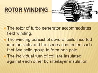ROTOR WINDING
 The rotor of turbo generator accommodates
field winding.
 The winding consist of several coils inserted
into the slots and the series connected such
that two coils group to form one pole.
 The individual turn of coil are insulated
against each other by interlayer insulation.
 