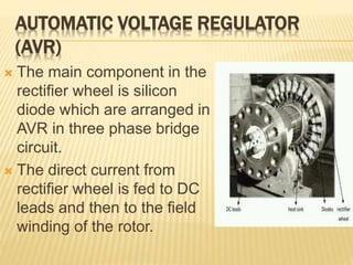 AUTOMATIC VOLTAGE REGULATOR
(AVR)
 The main component in the
rectifier wheel is silicon
diode which are arranged in
AVR in three phase bridge
circuit.
 The direct current from
rectifier wheel is fed to DC
leads and then to the field
winding of the rotor.
 