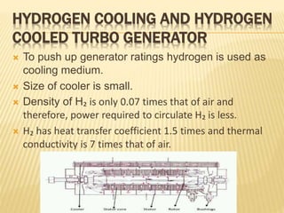HYDROGEN COOLING AND HYDROGEN
COOLED TURBO GENERATOR
 To push up generator ratings hydrogen is used as
cooling medium.
 Size of cooler is small.
 Density of H₂ is only 0.07 times that of air and
therefore, power required to circulate H₂ is less.
 H₂ has heat transfer coefficient 1.5 times and thermal
conductivity is 7 times that of air.
 