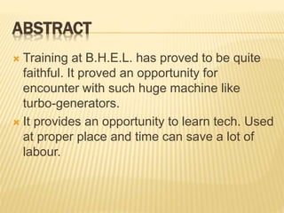 ABSTRACT
 Training at B.H.E.L. has proved to be quite
faithful. It proved an opportunity for
encounter with such huge machine like
turbo-generators.
 It provides an opportunity to learn tech. Used
at proper place and time can save a lot of
labour.
 