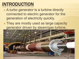 INTRODUCTION
 A turbo generator is a turbine directly
connected to electric generator for the
generation of electricity quickly.
 They are mostly used as large capacity
generator driven by steam/gas turbine.
 