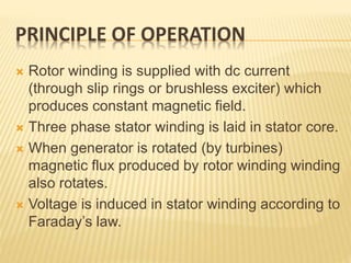 PRINCIPLE OF OPERATION
 Rotor winding is supplied with dc current
(through slip rings or brushless exciter) which
produces constant magnetic field.
 Three phase stator winding is laid in stator core.
 When generator is rotated (by turbines)
magnetic flux produced by rotor winding winding
also rotates.
 Voltage is induced in stator winding according to
Faraday’s law.
 