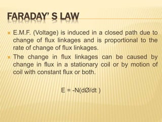 FARADAY’ S LAW
 E.M.F. (Voltage) is induced in a closed path due to
change of flux linkages and is proportional to the
rate of change of flux linkages.
 The change in flux linkages can be caused by
change in flux in a stationary coil or by motion of
coil with constant flux or both.
E = -N(dØ/dt )
 