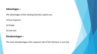 Advantages –
The advantages of the rotating thyristor system are
1) Fast response
2) Simple
3) Low cost
Disadvantages –
The main disadvantage is the response rate of the thyristor is very low.
 