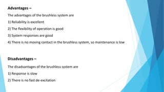 Advantages –
The advantages of the brushless system are
1) Reliability is excellent
2) The flexibility of operation is good
3) System responses are good
4) There is no moving contact in the brushless system, so maintenance is low
Disadvantages –
The disadvantages of the brushless system are
1) Response is slow
2) There is no fast de-excitation
 