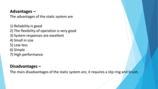 Advantages –
The advantages of the static system are
1) Reliability is good
2) The flexibility of operation is very good
3) System responses are excellent
4) Small in size
5) Low loss
6) Simple
7) High performance
Disadvantages –
The main disadvantages of the static system are, it requires a slip ring and brush.
 