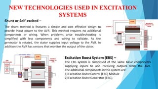 NEW TECHNOLOGIES USED IN EXCITATION
SYSTEMS
Shunt or Self-excited –
The shunt method is features a simple and cost effective design to
provide input power to the AVR. This method requires no additional
components or wiring. When problems arise troubleshooting is
simplified with less components and wiring to validate. As the
generator is rotated, the stator supplies input voltage to the AVR. In
addition the AVR has sensors that monitor the output of the stator.
Excitation Boost System (EBS) –
The EBS system is comprised of the same basic components
supplying inputs to and receiving outputs from the AVR.
The additional components in this system are:
1) Excitation Boost Control (EBC) Module
2) Excitation Boost Generator (EBG).
 