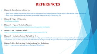 REFERENCES
 Chapter 1 - Introduction to Generator
1) https://www.vedantu.com/question-answer/type-of-generator-are-used-at-power-stations-class-12-physics-cbse-60da9bf7ce897353c3d8f5d6
2) https://www.homedepot.com/c/ab/generator-buying-guide/9ba683603be9fa5395fab9054dc2520
 Chapter 2 - Types Of Generator
https://byjus.com/physics
 Chapter 4 – Types of Excitation Systems
https://www.elprocus.com/what-is-an-excitation-system-types-and-its-elements/
 Chapter 5 – Why Excitation Is Needed?
https://www.alliedmarketresearch.com/excitation-systems-market-A10794
 Chapter 6 – Excitation System Market Overview
https://www.emerson.com/en-in/automation/control-and-safety-systems/distributed-control-systems-dcs/ovation-distributed-control-system/generator-exciter-
controls/what-is-an-excitation-system#:~:text=All%20electrical%20generators%20require%20excitation,strength%20of%20the%20magnetic%20field.
 Chapter 7 - How To Overcome Excitation Using New Techniques
https://www.generatorsource.com/Generator-Excitation-Methods.aspx
 