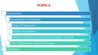 TOPICS
Introduction
Introduction To Generator
Types Of Generator
What is Excitation?
Need for Excitation Systems and its market overview
New Technologies used for Excitation
References
 
