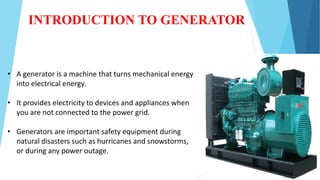 INTRODUCTION TO GENERATOR
• A generator is a machine that turns mechanical energy
into electrical energy.
• It provides electricity to devices and appliances when
you are not connected to the power grid.
• Generators are important safety equipment during
natural disasters such as hurricanes and snowstorms,
or during any power outage.
 