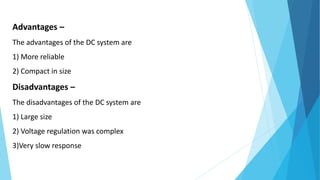 Advantages –
The advantages of the DC system are
1) More reliable
2) Compact in size
Disadvantages –
The disadvantages of the DC system are
1) Large size
2) Voltage regulation was complex
3)Very slow response
 