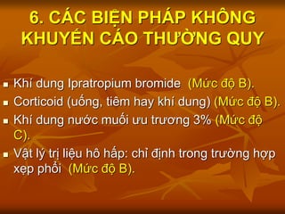 6. CÁC BIỆN PHÁP KHÔNG
KHUYẾN CÁO THƯỜNG QUY
 Khí dung Ipratropium bromide (Mức độ B).
 Corticoid (uống, tiêm hay khí dung) (Mức độ B).
 Khí dung nước muối ưu trương 3% (Mức độ
C).
 Vật lý trị liệu hô hấp: chỉ định trong trường hợp
xẹp phổi (Mức độ B).
 