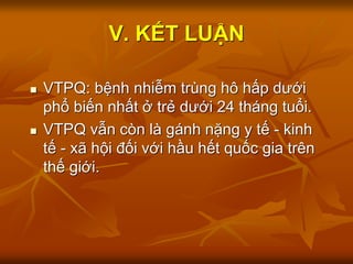 V. KẾT LUẬN
 VTPQ: bệnh nhiễm trùng hô hấp dưới
phổ biến nhất ở trẻ dưới 24 tháng tuổi.
 VTPQ vẫn còn là gánh nặng y tế - kinh
tế - xã hội đối với hầu hết quốc gia trên
thế giới.
 