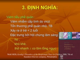 3. ĐỊNH NGHĨA:
Viêm tiểu phế quản :
Viêm nhiễm cấp tính do virút
Tổn thương phế quản nhỏ, TB
Xảy ra ở trẻ < 2 tuổi
Đặc trưng bởi hội chứng lâm sàng:
ho ,
khò khè,
thở nhanh  co lõm lồng ngực
Wohl MEB, Kendig’s Disorders of the Respiratory Tract in Children,2006, 7th ed.
Saunders Elsevier company, Philadelphia
 