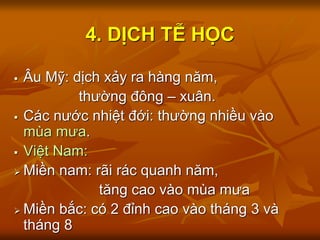 4. DỊCH TỄ HỌC
 Âu Mỹ: dịch xảy ra hàng năm,
thường đông – xuân.
 Các nước nhiệt đới: thường nhiều vào
mùa mưa.
 Việt Nam:
 Miền nam: rãi rác quanh năm,
tăng cao vào mùa mưa
 Miền bắc: có 2 đỉnh cao vào tháng 3 và
tháng 8
 