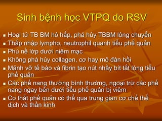 Sinh bệnh học VTPQ do RSV
 Hoại tử TB BM hô hấp, phá hủy TBBM lông chuyển
 Thấp nhập lympho, neutrophil quanh tiểu phế quản
 Phù nề lớp dưới niêm mạc
 Không phá hủy collagen, cơ hay mô đàn hồi
 Mảnh vỡ tế bào và fibrin tạo nút nhầy bít tắt lòng tiểu
phế quản
 Các phế nang thường bình thường, ngoại trừ các phế
nang ngay bên dưới tiểu phế quản bị viêm
 Co thắt phế quản có thể qua trung gian cơ chế thể
dịch và thần kinh
 