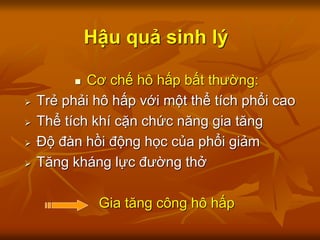 Hậu quả sinh lý
 Cơ chế hô hấp bất thường:
 Trẻ phải hô hấp với một thể tích phổi cao
 Thể tích khí cặn chức năng gia tăng
 Độ đàn hồi động học của phổi giảm
 Tăng kháng lực đường thở
Gia tăng công hô hấp
 