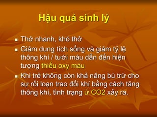 Hậu quả sinh lý
 Thở nhanh, khó thở
 Giảm dung tích sống và giảm tỷ lệ
thông khí / tưới máu dẫn đến hiện
tượng thiếu oxy máu
 Khi trẻ không còn khả năng bù trừ cho
sự rối loạn trao đổi khí bằng cách tăng
thông khí, tình trạng ứ CO2 xảy ra.
 