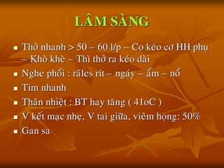 LAÂM SAØNG
 Thôû nhanh > 50 – 60 l/p – Co keùo cô HH phuï
– Khoø kheø – Thì thôû ra keùo daøi
 Nghe phoåi : raâles rít – ngaùy – aåm – noå
 Tim nhanh
 Thaân nhieät : BT hay taêng ( 41oC )
 V keát maïc nheï, V tai giöõa, vieâm hoïng: 50%
 Gan sa
 