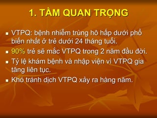  VTPQ: bệnh nhiễm trùng hô hấp dưới phổ
biến nhất ở trẻ dưới 24 tháng tuổi.
 90% trẻ sẽ mắc VTPQ trong 2 năm đầu đời.
 Tỷ lệ khám bệnh và nhập viện vì VTPQ gia
tăng liên tục.
 Khó tránh dịch VTPQ xảy ra hàng năm.
1. TẦM QUAN TRỌNG
 