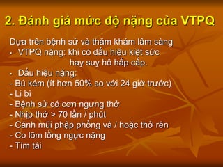 2. Đánh giá mức độ nặng của VTPQ
Dựa trên bệnh sử và thăm khám lâm sàng
 VTPQ nặng: khi có dấu hiệu kiệt sức
hay suy hô hấp cấp.
 Dấu hiệu nặng:
- Bú kém (ít hơn 50% so với 24 giờ trước)
- Li bì
- Bệnh sử có cơn ngưng thở
- Nhịp thở > 70 lần / phút
- Cánh mũi phập phồng và / hoặc thở rên
- Co lõm lồng ngực nặng
- Tím tái
 