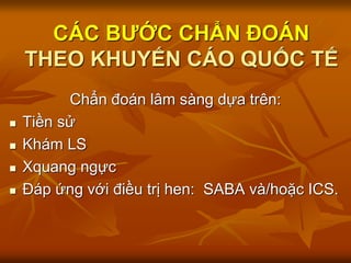 CÁC BƯỚC CHẨN ĐOÁN
THEO KHUYẾN CÁO QUỐC TẾ
Chẩn đoán lâm sàng dựa trên:
 Tiền sử
 Khám LS
 Xquang ngực
 Đáp ứng với điều trị hen: SABA và/hoặc ICS.
 
