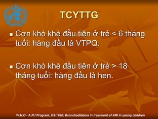 TCYTTG
 Cơn khò khè đầu tiên ở trẻ < 6 tháng
tuổi: hàng đầu là VTPQ.
 Cơn khò khè đầu tiên ở trẻ > 18
tháng tuổi: hàng đầu là hen.
W.H.O - A.R.I Program, 8/5/1990: Bronchodilators in treatment of ARI in young children
 