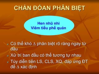 CHẨN ĐÓAN PHÂN BIỆT
 Có thể khó  phân biệt rõ ràng ngay từ
đầu
 Xử trí ban đầu có thể tương tự nhau
 Tùy diễn tiến LS, CLS, XQ, đáp ứng ĐT
để  xác định
Hen nhũ nhi
Viêm tiểu phế quản
 