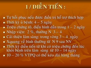 1 / DIEÃN TIEÁN :
 Töï hoài phuïc neáu ñöôïc ñieàu trò hoå trôï thích hôïp
 Thôøi kyø uû beänh: 4 – 5 ngaøy
 Trieäu chöùng roõ, ñieån hình daàn trong 1 – 2 ngaøy
 Nhaäp vieän: 2 %, thöôøng N 3 – 4
 Caûi thieän laâm saøng: trong voøng 3 – 4 ngaøy
 Xquang veà bình thöôøng töø N 9 sau NV
 Thôøi kyø dieãn tieán töø khi coù trieäu chöùng ñeán luùc
khoûi beänh treân laâm saøng töø 10 – 14 ngaøy
 10 – 20 % VTPQ coù theå keùo daøi haøng thaùng
 