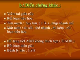 b / Bieán chöùng khaùc :
 Vieâm tai giöõa caáp
 Roái loaïn tieâu hoùa
 Tim maïch : Suy tim ( 1 % ) , nhòp nhanh nhæ
 Maát nöôùc : do soát , thôû nhanh , buù keùm , roái
loaïn tieâu hoùa
 HC taêng tieát ADH khoâng thích hôïp ( SIADH )
 Roái loaïn ñieän giaûi
 Beänh lyù naõo : 1,8%
 
