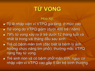 TỬ VONG
Hoa Kỳ:
 Tỷ lệ nhập viện vì VTPQ gia tăng, ở mức cao
 Tử vong do VTPQ giảm (dưới 400 trẻ / năm)
 79% tử vong xảy ra ở trẻ dưới 12 tháng tuổi và
nhất là trong vài tháng đầu sau sinh.
 Trẻ có bệnh mãn tính (đặc biệt là bệnh lý ảnh
hưởng chức năng tim phổi): thường mắc VTPQ
nặng hay tử vong.
 Trẻ sinh non và có bệnh phổi mãn tính: nguy cơ
nhập viện vì VTPQ cao gấp 5 lần trẻ bình thường.
 