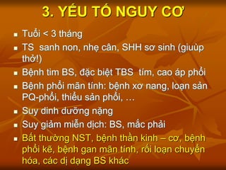 3. YẾU TỐ NGUY CƠ
 Tuổi < 3 tháng
 TS sanh non, nhẹ cân, SHH sơ sinh (giuùp
thở!)
 Bệnh tim BS, đặc biệt TBS tím, cao áp phổi
 Bệnh phổi mãn tính: bệnh xơ nang, loạn sản
PQ-phổi, thiểu sản phổi, …
 Suy dinh dưỡng nặng
 Suy giảm miễn dịch: BS, mắc phải
 Bất thường NST, bệnh thần kinh – cơ, bệnh
phổi kẽ, bệnh gan mãn tính, rối loạn chuyển
hóa, các dị dạng BS khác
 