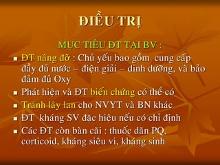 ÑIEÀU TRÒ
MUÏC TIEÂU ÑT TAÏI BV :
 ÑT naâng ñỡ : Chuû yeáu bao goàm cung caáp
ñaày ñuû nöôùc – ñieän giaûi – dinh döôõng, vaø baûo
ñaûm ñuû Oxy
 Phaùt hieän vaø ÑT bieán chöùng coù theå coù
 Traùnh laây lan cho NVYT vaø BN khaùc
 ÑT khaùng SV ñaëc hieäu neáu coù chæ ñònh
 Caùc ÑT coøn baøn caõi : thuoác daõn PQ,
corticoid, khaùng sieâu vi, khaùng sinh
 