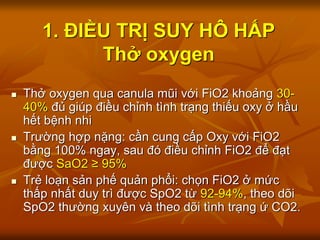 1. ĐIỀU TRỊ SUY HÔ HẤP
Thở oxygen
 Thở oxygen qua canula mũi với FiO2 khoảng 30-
40% đủ giúp điều chỉnh tình trạng thiếu oxy ở hầu
hết bệnh nhi
 Trường hợp nặng: cần cung cấp Oxy với FiO2
bằng 100% ngay, sau đó điều chỉnh FiO2 để đạt
được SaO2 ≥ 95%
 Trẻ loạn sản phế quản phổi: chọn FiO2 ở mức
thấp nhất duy trì được SpO2 từ 92-94%, theo dõi
SpO2 thường xuyên và theo dõi tình trạng ứ CO2.
 