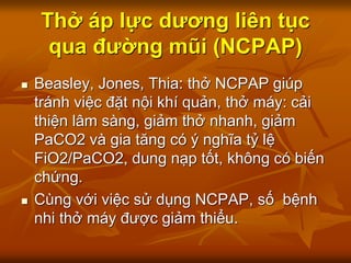 Thở áp lực dương liên tục
qua đường mũi (NCPAP)
 Beasley, Jones, Thia: thở NCPAP giúp
tránh việc đặt nội khí quản, thở máy: cải
thiện lâm sàng, giảm thở nhanh, giảm
PaCO2 và gia tăng có ý nghĩa tỷ lệ
FiO2/PaCO2, dung nạp tốt, không có biến
chứng.
 Cùng với việc sử dụng NCPAP, số bệnh
nhi thở máy được giảm thiểu.
 