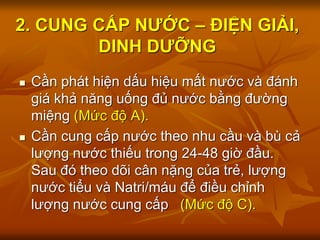2. CUNG CẤP NƯỚC – ĐIỆN GIẢI,
DINH DƯỠNG
 Cần phát hiện dấu hiệu mất nước và đánh
giá khả năng uống đủ nước bằng đường
miệng (Mức độ A).
 Cần cung cấp nước theo nhu cầu và bù cả
lượng nước thiếu trong 24-48 giờ đầu.
Sau đó theo dõi cân nặng của trẻ, lượng
nước tiểu và Natri/máu để điều chỉnh
lượng nước cung cấp (Mức độ C).
 