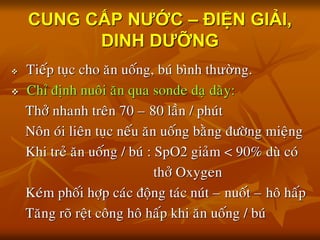 CUNG CẤP NƯỚC – ĐIỆN GIẢI,
DINH DƯỠNG
 Tieáp tuïc cho aên uoáng, buù bình thường.
 Chæ ñònh nuoâi aên qua sonde daï daøy:
Thôû nhanh treân 70 – 80 laàn / phuùt
Noân oùi lieân tuïc neáu aên uoáng baèng ñöôøng mieäng
Khi treû aên uoáng / buù : SpO2 giaûm < 90% duø coù
thôû Oxygen
Keùm phoái hôïp caùc ñoäng taùc nuùt – nuoát – hoâ haáp
Taêng roõ reät coâng hoâ haáp khi aên uoáng / buù
 