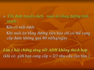  Chæ ñònh truyeàn dòch - nuoâi aên baèng ñöôøng tónh
maïch :
Khi coù maát nöôùc
Khi nuoâi aên baèng ñöôøng tieâu hoùa chæ coù theå cung
caáp ñöôïc khoâng quaù 80 ml/kg/ngaøy
Löu yù hoäi chöùng taêng tieát ADH khoâng thích hôïp
(khi coù: giôùi haïn cung caáp = 2/3 nhu caàu caên baûn )
 
