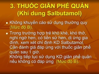 3. THUỐC GIÃN PHẾ QUẢN
(Khí dung Salbutamol)
 Không khuyến cáo sử dụng thường quy
(Mức độ B).
 Trong trường hợp trẻ khò khè, khó thở,
nghi ngờ hen, có tiền sử hen, dị ứng gia
đình, xem xét chỉ định KD Salbutamol.
Cần đánh giá đáp ứng với thuốc giãn phế
quản sau 1 giờ.
Không tiếp tục sử dụng KD giãn phế quản
nếu không có đáp ứng (Mức độ B).
 