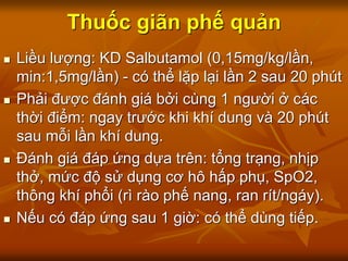 Thuốc giãn phế quản
 Liều lượng: KD Salbutamol (0,15mg/kg/lần,
min:1,5mg/lần) - có thể lặp lại lần 2 sau 20 phút
 Phải được đánh giá bởi cùng 1 người ở các
thời điểm: ngay trước khi khí dung và 20 phút
sau mỗi lần khí dung.
 Đánh giá đáp ứng dựa trên: tổng trạng, nhịp
thở, mức độ sử dụng cơ hô hấp phụ, SpO2,
thông khí phổi (rì rào phế nang, ran rít/ngáy).
 Nếu có đáp ứng sau 1 giờ: có thể dùng tiếp.
 